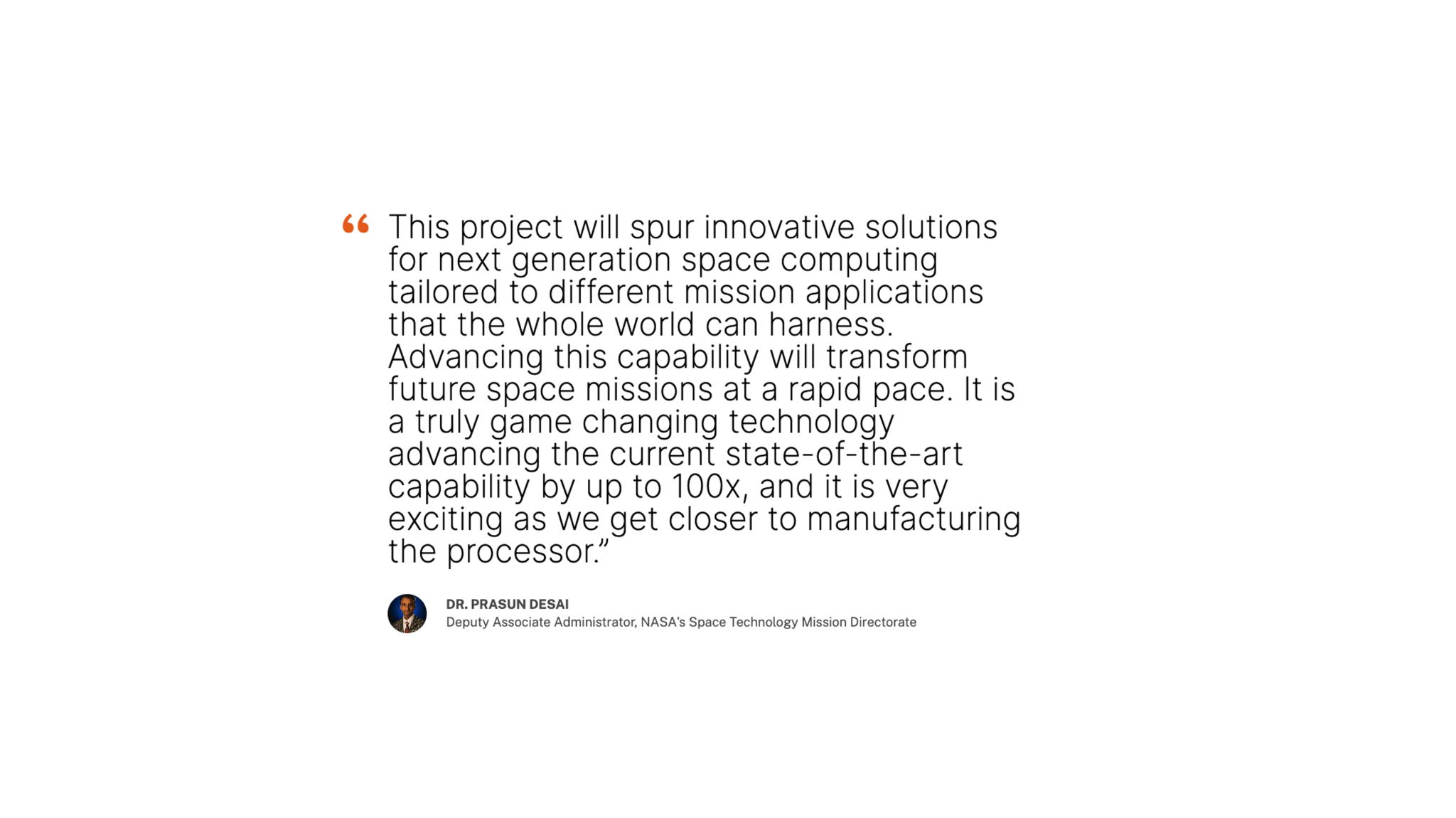 Quote about High Performance Spaceflight Computing by Dr. Prasun Desai, Deputy Administrator for NASA STMD: “This project will spur innovative solutions for next generation space computing tailored to different mission applications that the whole world can harness. Advancing this capability will transform future space missions at a rapid pace. It is a truly game changing technology advancing the current state-of-the-art capability by up to 100x, and it is very exciting as we get closer to manufacturing the processor.”